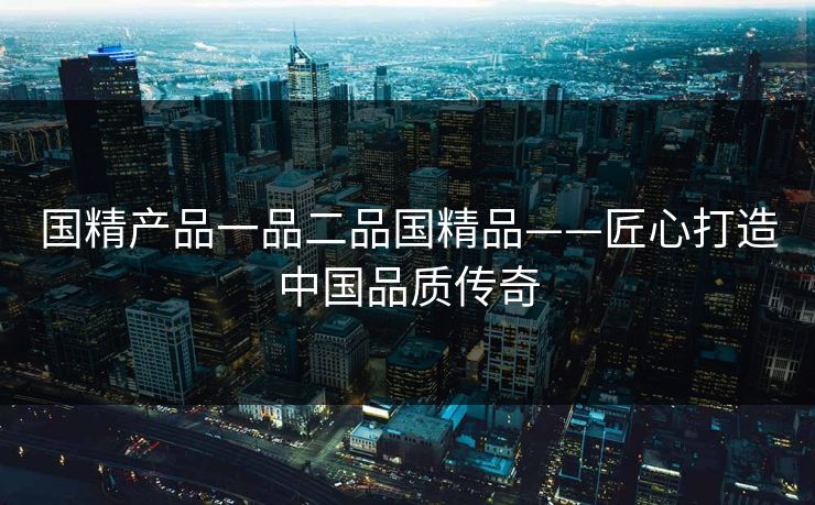 国精产品一品二品国精品——匠心打造中国品质传奇