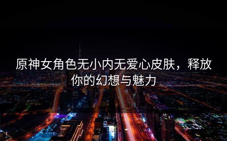 原神女角色无小内无爱心皮肤，释放你的幻想与魅力