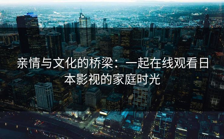 亲情与文化的桥梁:一起在线观看日本影视的家庭时光