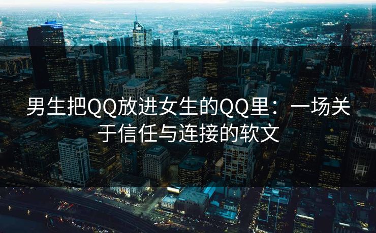 男生把QQ放进女生的QQ里:一场关于信任与连接的软文