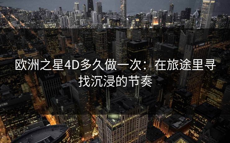 欧洲之星4D多久做一次：在旅途里寻找沉浸的节奏