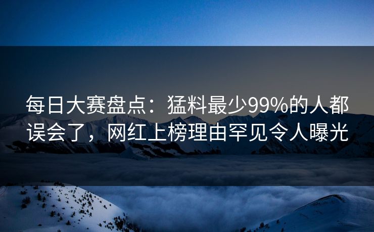 每日大赛盘点：猛料最少99%的人都误会了，网红上榜理由罕见令人曝光
