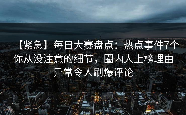 【紧急】每日大赛盘点：热点事件7个你从没注意的细节，圈内人上榜理由异常令人刷爆评论