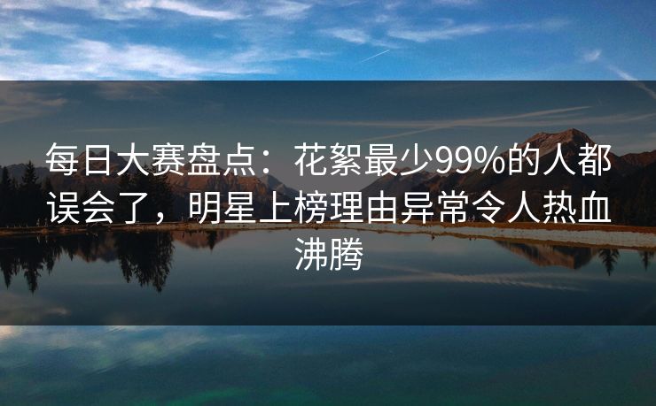 每日大赛盘点：花絮最少99%的人都误会了，明星上榜理由异常令人热血沸腾