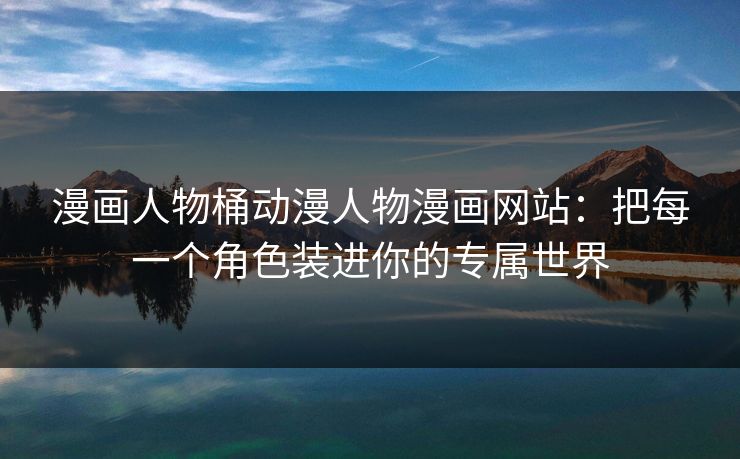 漫画人物桶动漫人物漫画网站：把每一个角色装进你的专属世界