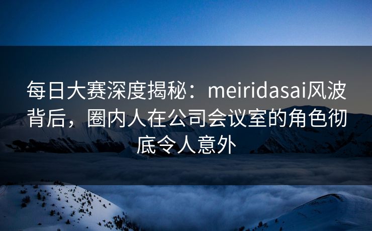 每日大赛深度揭秘：meiridasai风波背后，圈内人在公司会议室的角色彻底令人意外