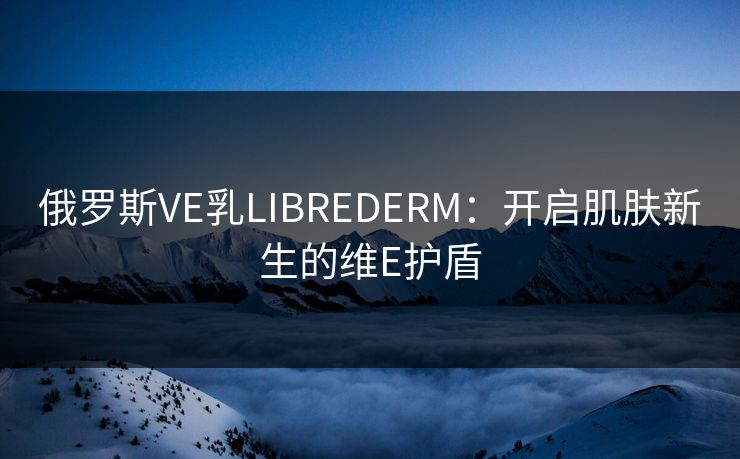 俄罗斯VE乳LIBREDERM：开启肌肤新生的维E护盾