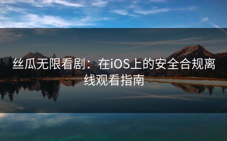 丝瓜无限看剧：在iOS上的安全合规离线观看指南