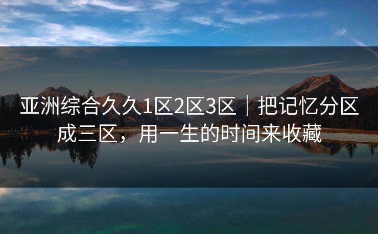 亚洲综合久久1区2区3区｜把记忆分区成三区，用一生的时间来收藏