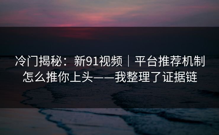 冷门揭秘：新91视频｜平台推荐机制怎么推你上头——我整理了证据链