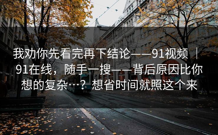 我劝你先看完再下结论——91视频 ｜ 91在线，随手一搜——背后原因比你想的复杂…？想省时间就照这个来