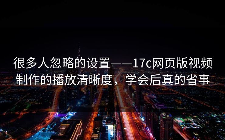 很多人忽略的设置——17c网页版视频制作的播放清晰度，学会后真的省事