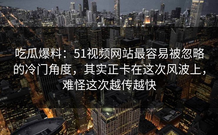 吃瓜爆料:51视频网站最容易被忽略的冷门角度,其实正卡在这次风波上,难怪这次越传越快 吃瓜爆料:51视频网站最容易被忽略的冷门角度,其实正卡在这次风波上,难怪这次越传越快