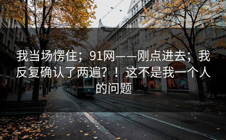 我当场愣住；91网——刚点进去；我反复确认了两遍？！这不是我一个人的问题