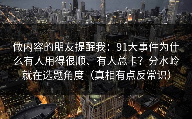 做内容的朋友提醒我：91大事件为什么有人用得很顺、有人总卡？分水岭就在选题角度（真相有点反常识）