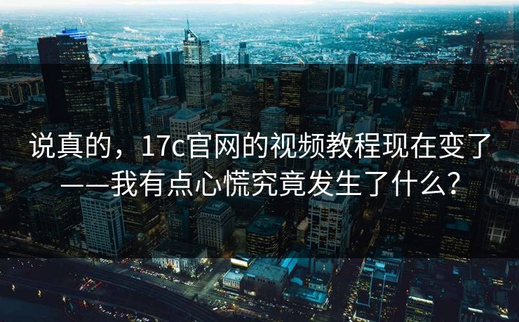 说真的，17c官网的视频教程现在变了——我有点心慌究竟发生了什么？