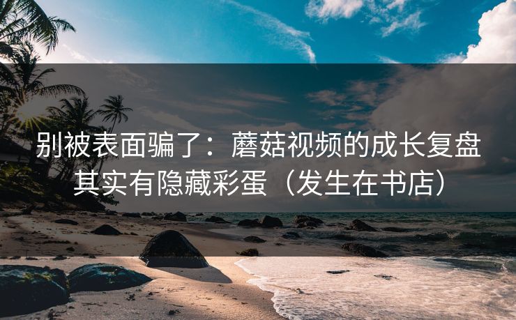 别被表面骗了：蘑菇视频的成长复盘其实有隐藏彩蛋（发生在书店）